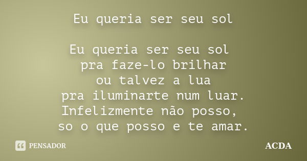 Eu queria ser seu sol Eu queria ser seu sol pra faze-lo brilhar ou talvez a lua pra iluminarte num luar. Infelizmente não posso, so o que posso e te amar.... Frase de ACDA.