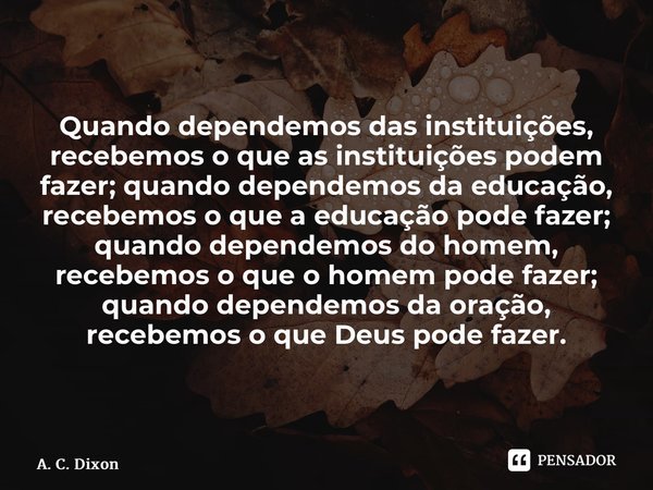 ⁠Quando dependemos das instituições, recebemos o que as instituições podem fazer; quando dependemos da educação, recebemos o que a educação pode fazer; quando d... Frase de A. C. Dixon.