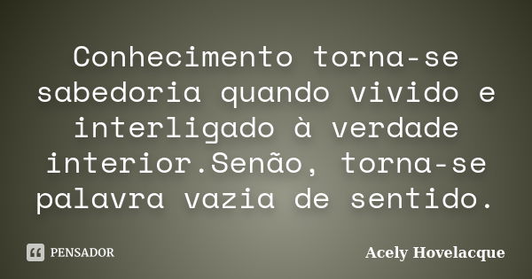 Conhecimento torna-se sabedoria quando vivido e interligado à verdade interior.Senão, torna-se palavra vazia de sentido.... Frase de Acely Hovelacque.