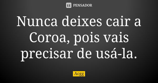 Nunca deixes cair a Coroa, pois vais precisar de usá-la.... Frase de Acgg.