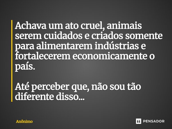 ⁠⁠Achava um ato cruel, animais serem cuidados e criados somente para alimentarem indústrias e fortalecerem economicamente o país. Até perceber que, não sou tão ... Frase de Anônimo.