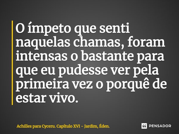 O ímpeto que senti naquelas chamas, foram intensas o bastante para que eu pudesse ver pela primeira vez o porquê de estar vivo. ⁠... Frase de Achilles para Cyceru. Capítulo XVI - Jardim, Éden..