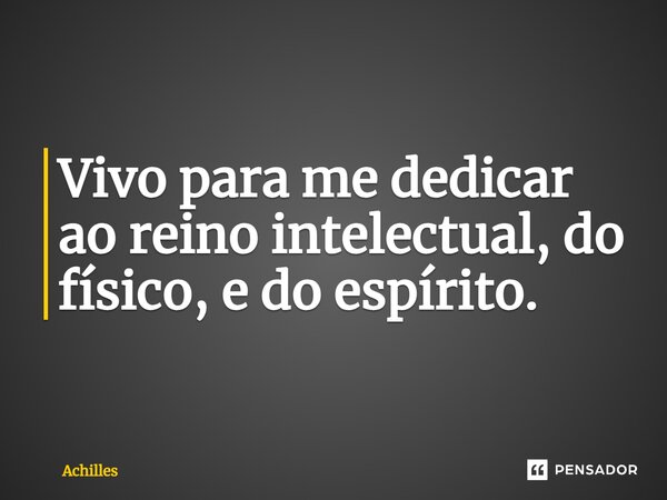 ⁠Vivo para me dedicar ao reino intelectual, do físico, e do espírito.... Frase de Achilles.