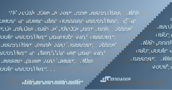 “A vida tem a ver com escolhas. Nós somos a soma das nossas escolhas. E a maioria delas não é feita por nós. Você não pode escolher quando vai nascer. Não pode ... Frase de Acho que amo minha mulher.
