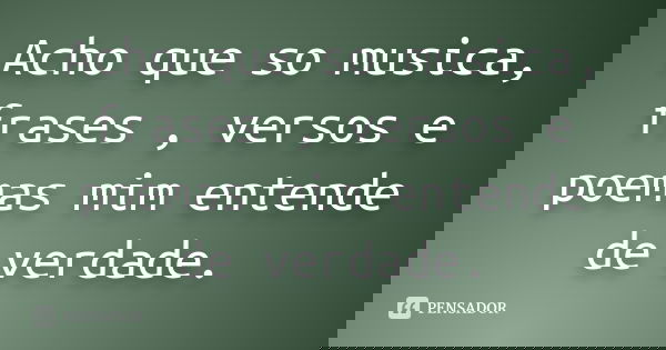 Acho que so musica, frases , versos e poemas mim entende de verdade.