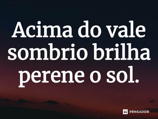 ⁠Acima do vale sombrio brilha perene o sol.