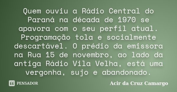Quem ouviu a Rádio Central do Paraná na década de 1970 se apavora com o seu perfil atual. Programação tola e socialmente descartável. O prédio da emissora na Ru... Frase de Acir da Cruz Camargo.