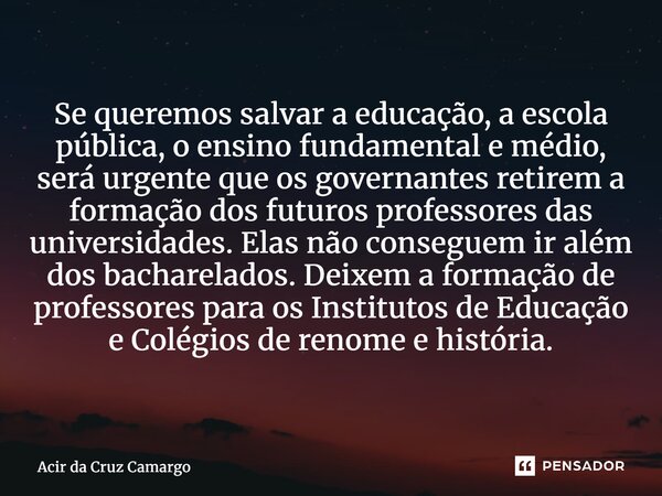 Se queremos salvar a educação, a escola pública, o ensino fundamental e médio, será urgente que os governantes retirem a formação dos futuros professores das u... Frase de Acir da Cruz Camargo.