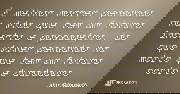 É melhor morrer pensando na vida que tem um futuro incerto e passageiro, do que viver pensando na morte que tem um futuro certo e duradouro... Frase de Acir Mandello.