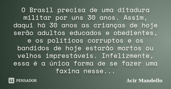 O Brasil precisa de uma ditadura militar por uns 30 anos. Assim, daqui há 30 anos as crianças de hoje serão adultos educados e obedientes, e os políticos corrup... Frase de Acir Mandello.