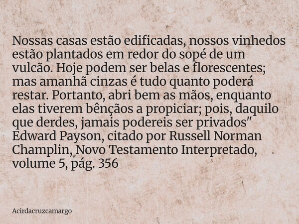 Nossas casas estão edificadas, nossos vinhedos estão plantados em redor do sopé de um vulcão. Hoje podem ser belas e florescentes; mas amanhã cinzas é tudo quan... Frase de Acirdacruzcamargo.
