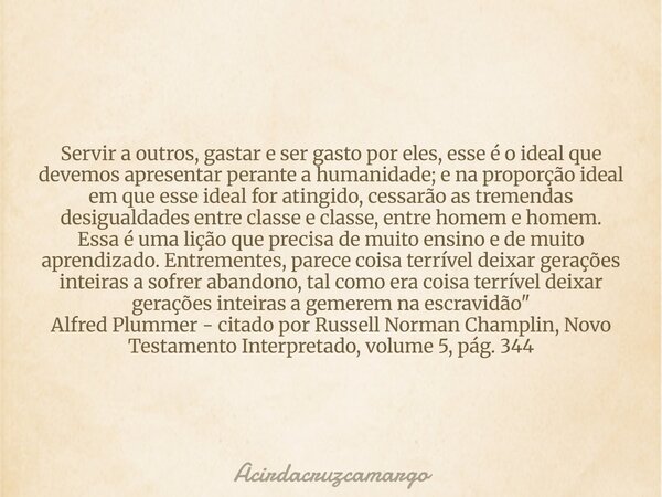 Servir a outros, gastar e ser gasto por eles, esse é o ideal que devemos apresentar perante a humanidade; e na proporção ideal em que esse ideal for atingido, c... Frase de Acirdacruzcamargo.