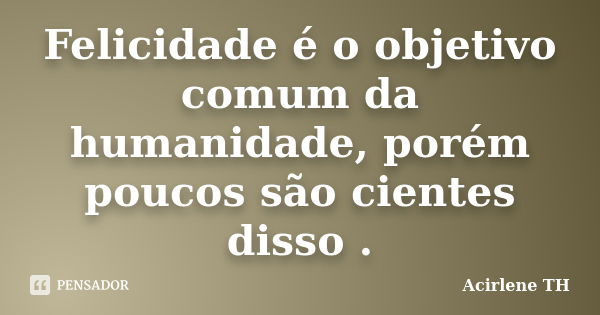 Felicidade é o objetivo comum da humanidade, porém poucos são cientes disso .... Frase de Acirlene (TH).