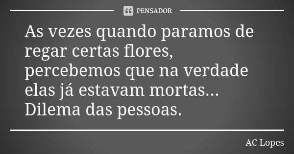 As vezes quando paramos de regar certas flores, percebemos que na verdade elas já estavam mortas... Dilema das pessoas.... Frase de AC Lopes.