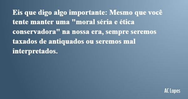 Eis que digo algo importante: Mesmo que você tente manter uma "moral séria e ética conservadora" na nossa era, sempre seremos taxados de antiquados ou... Frase de AC Lopes.