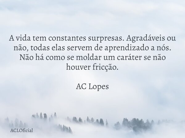 A vida tem constantes surpresas. Agradáveis ou não, todas elas servem de aprendizado a nós. Não há como se moldar um caráter se não houver fricção. AC Lopes... Frase de ACLOficial.