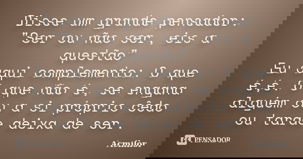Disse um grande pensador: "Ser ou não ser, eis a questão" Eu aqui complemento: O que é,é. O que não é, se engana alguém ou a si próprio cêdo ou tarde ... Frase de Acmilor.