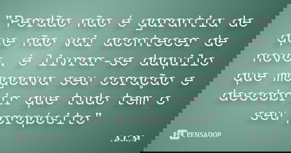 "Perdão não é garantia de que não vai acontecer de novo, é livrar-se daquilo que magoava seu coração e descobrir que tudo tem o seu propósito"... Frase de A.C.M.