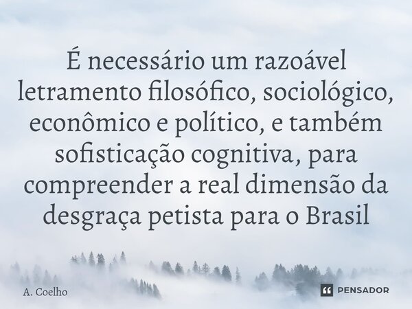 É necessário um razoável letramento filosófico, sociológico, econômico e político, e também sofisticação cognitiva, para compreender a real dimensão da desgraça... Frase de A. Coelho.