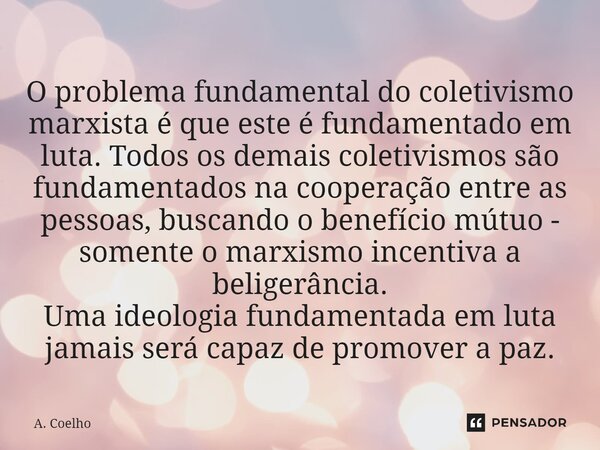 ⁠O problema fundamental do coletivismo marxista é que este é fundamentado em luta. Todos os demais coletivismos são fundamentados na cooperação entre as pessoas... Frase de A. Coelho.