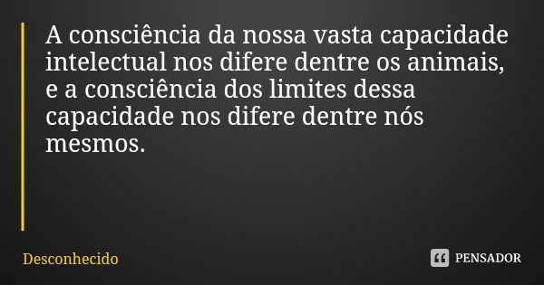A consciência da nossa vasta capacidade intelectual nos difere dentre os animais, e a consciência dos limites dessa capacidade nos difere dentre nós mesmos.