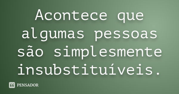 Acontece que algumas pessoas são simplesmente insubstituíveis.