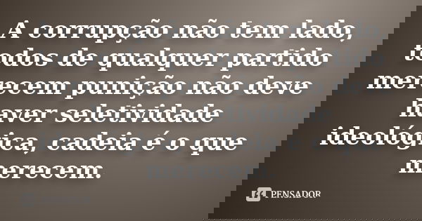 A corrupção não tem lado, todos de qualquer partido merecem punição não deve haver seletividade ideológica, cadeia é o que merecem.