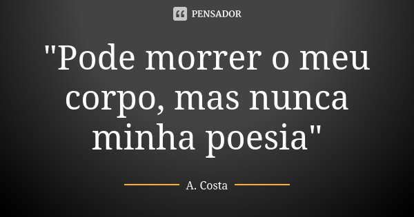 "Pode morrer o meu corpo, mas nunca minha poesia"... Frase de A. Costa.