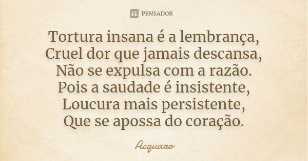 Tortura insana é a lembrança, Cruel dor que jamais descansa, Não se expulsa com a razão. Pois a saudade é insistente, Loucura mais persistente, Que se apossa do... Frase de Acquaro.