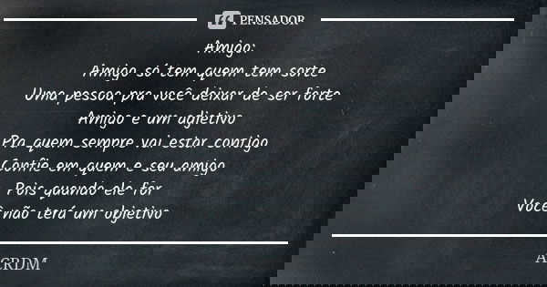 Amigo:
Amigo só tem quem tem sorte
Uma pessoa pra você deixar de ser forte
Amigo e um adjetivo
Pra quem sempre vai estar contigo
Confie em quem e seu amigo
Pois... Frase de ACRDM.