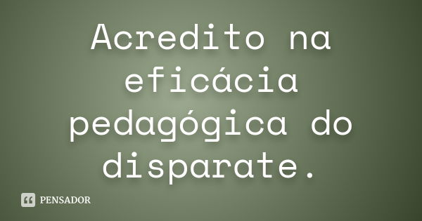 Acredito na eficácia pedagógica do disparate.