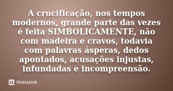 A crucificação, nos tempos modernos, grande parte das vezes é feita SIMBOLICAMENTE, não com madeira e cravos, todavia com palavras ásperas, dedos apontados, acu