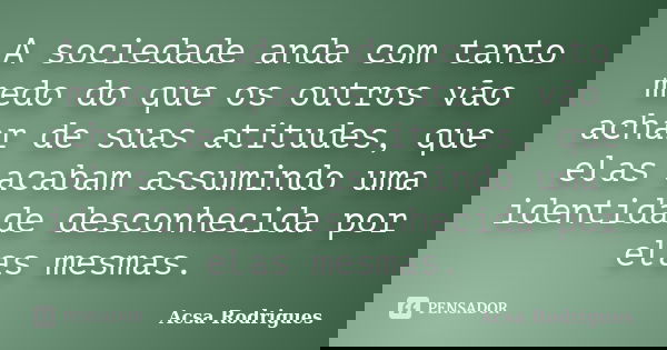 A sociedade anda com tanto medo do que os outros vão achar de suas atitudes, que elas acabam assumindo uma identidade desconhecida por elas mesmas.... Frase de Acsa Rodrigues.