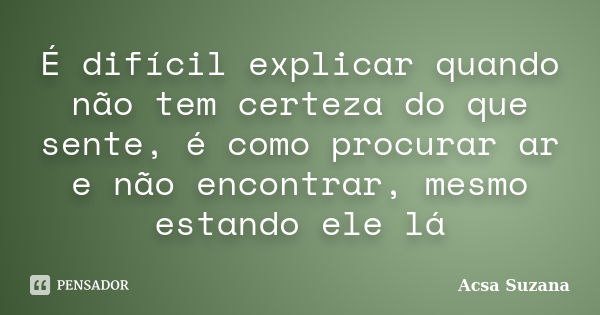 É difícil explicar quando não tem certeza do que sente, é como procurar ar e não encontrar, mesmo estando ele lá... Frase de Acsa Suzana.