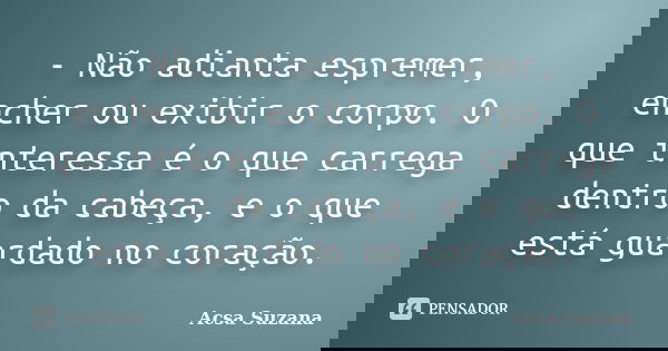 - Não adianta espremer, encher ou exibir o corpo. O que interessa é o que carrega dentro da cabeça, e o que está guardado no coração.... Frase de Acsa Suzana.