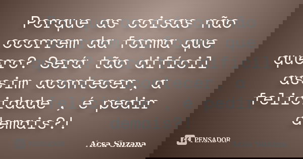 Porque as coisas não ocorrem da forma que quero? Será tão difícil assim acontecer, a felicidade , é pedir demais?!... Frase de Acsa Suzana.