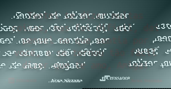 Tentei te dizer muitas coisas, mas foi difícil, daí pensei no que sentia por você, e se tornou tão fácil dizer que te amo, Amiga!... Frase de Acsa Suzana.