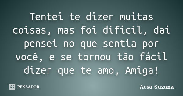 Tentei te dizer muitas coisas, mas foi difícil, daí pensei no que sentia por você, e se tornou tão fácil dizer que te amo, Amiga!... Frase de Acsa Suzana.