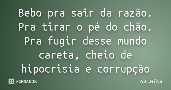 Bebo pra sair da razão. Pra tirar o pé do chão. Pra fugir desse mundo careta, cheio de hipocrisia e corrupção... Frase de A.C.Silva.