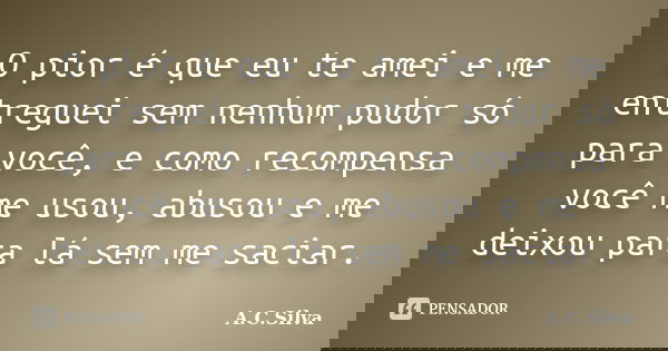 O pior é que eu te amei e me entreguei sem nenhum pudor só para você, e como recompensa você me usou, abusou e me deixou para lá sem me saciar.... Frase de A.C.Silva.