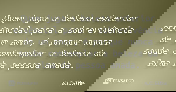 Quem juga a beleza exterior essêncial para a sobrevivência de um amor, é porque nunca soube comtemplar a beleza da alma da pessoa amada.... Frase de A.C.Silva.