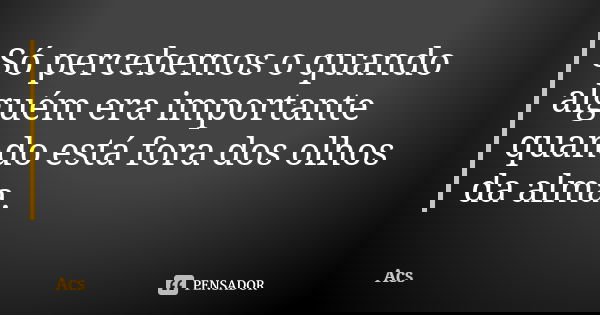 Só percebemos o quando alguém era importante quando está fora dos olhos da alma.... Frase de Acs.