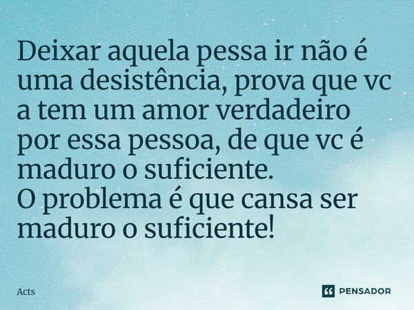 Deixar aquela pessa ir não é uma desistência, prova que vc a tem um amor verdadeiro por essa pessoa, de que vc é maduro o suficiente. O problema é que cansa ser... Frase de Acts.