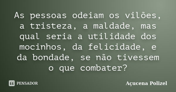 As pessoas odeiam os vilões, a tristeza, a maldade, mas qual seria a utilidade dos mocinhos, da felicidade, e da bondade, se não tivessem o que combater?... Frase de Açucena Polizel.