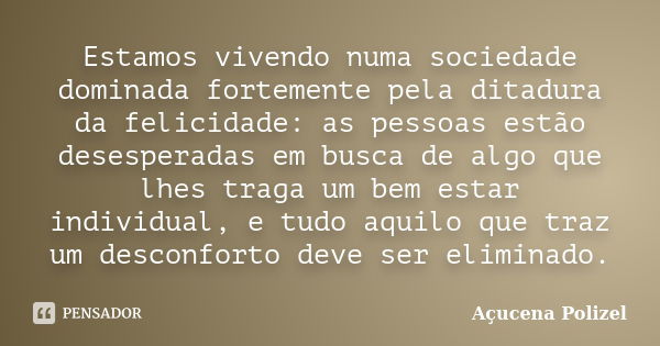 Estamos vivendo numa sociedade dominada fortemente pela ditadura da felicidade: as pessoas estão desesperadas em busca de algo que lhes traga um bem estar indiv... Frase de Açucena Polizel.