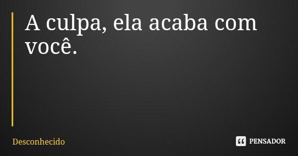 A culpa, ela acaba com você.