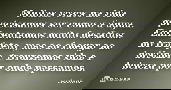 Muitas vezes na vida precisamos ser como a água. Enfrentamos muito desafios no trajeto, mas ao chegar ao destino, trouxemos vida e beleza por onde passamos.... Frase de acvitorio.