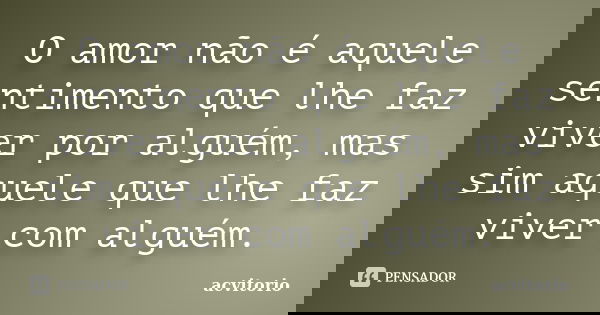 O amor não é aquele sentimento que lhe faz viver por alguém, mas sim aquele que lhe faz viver com alguém.... Frase de acvitorio.