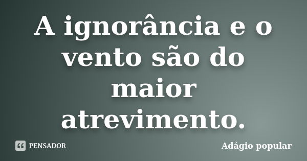 A ignorância e o vento são do maior atrevimento.... Frase de adágio popular.