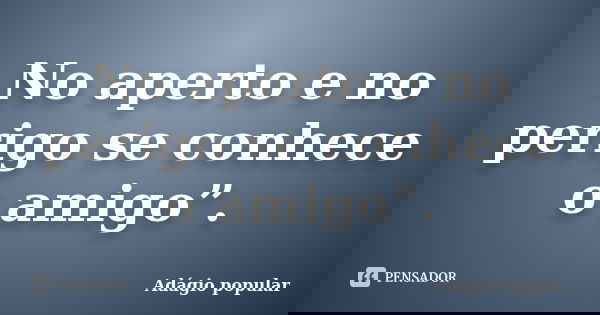 No aperto e no perigo se conhece o amigo”.... Frase de adágio popular.